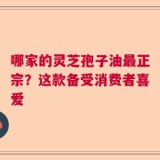 哪家的灵芝孢子油最正宗？这款备受消费者喜爱