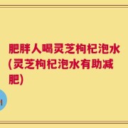 肥胖人喝灵芝枸杞泡水(灵芝枸杞泡水有助减肥)