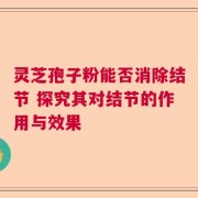 灵芝孢子粉能否消除结节 探究其对结节的作用与效果