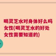喝灵芝水对身体好么吗女性(喝灵芝水的好处女性需要知道的)