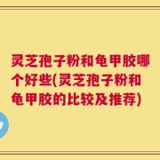 灵芝孢子粉和龟甲胶哪个好些(灵芝孢子粉和龟甲胶的比较及推荐)