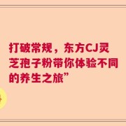 打破常规，东方CJ灵芝孢子粉带你体验不同的养生之旅”