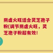 阴虚火旺适合灵芝孢子粉(调节阴虚火旺，灵芝孢子粉超有效！