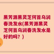 黑芳源黑灵芝何首乌润春洗发水(黑芳源黑灵芝何首乌润春洗发水是好的吗？)