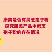 康美是否有灵芝孢子粉 探究康美产品中灵芝孢子粉的存在情况