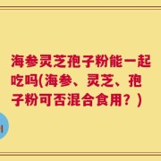海参灵芝孢子粉能一起吃吗(海参、灵芝、孢子粉可否混合食用？)