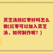 灵芝汤放红枣好吗怎么做(红枣可以加入灵芝汤，如何制作呢？)
