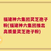 福建神六集团灵芝孢子粉(福建神六集团推出高质量灵芝孢子粉)