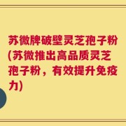 苏微牌破壁灵芝孢子粉(苏微推出高品质灵芝孢子粉，有效提升免疫力)