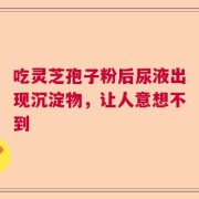 吃灵芝孢子粉后尿液出现沉淀物，让人意想不到