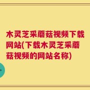 木灵芝采蘑菇视频下载网站(下载木灵芝采蘑菇视频的网站名称)