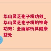 华山灵芝孢子粉功效_华山灵芝孢子粉的神奇功效：全面解析其健康益处