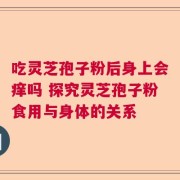 吃灵芝孢子粉后身上会痒吗 探究灵芝孢子粉食用与身体的关系