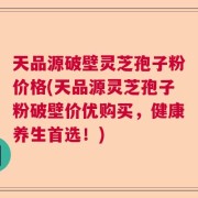 天品源破壁灵芝孢子粉价格(天品源灵芝孢子粉破壁价优购买，健康养生首选！)