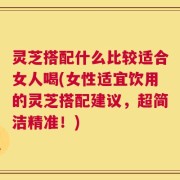灵芝搭配什么比较适合女人喝(女性适宜饮用的灵芝搭配建议，超简洁精准！)