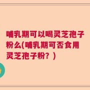 哺乳期可以喝灵芝孢子粉么(哺乳期可否食用灵芝孢子粉？)