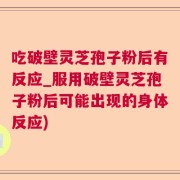 吃破壁灵芝孢子粉后有反应_服用破壁灵芝孢子粉后可能出现的身体反应)