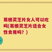 葛根灵芝片女人可以吃吗(葛根灵芝片适合女性食用吗？)