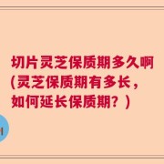切片灵芝保质期多久啊(灵芝保质期有多长，如何延长保质期？)