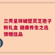 三秀呈祥破壁灵芝孢子粉礼盒 健康养生之选馈赠佳品