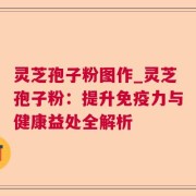 灵芝孢子粉图作_灵芝孢子粉：提升免疫力与健康益处全解析