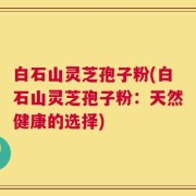 白石山灵芝孢子粉(白石山灵芝孢子粉：天然健康的选择)