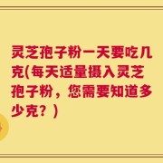 灵芝孢子粉一天要吃几克(每天适量摄入灵芝孢子粉，您需要知道多少克？)