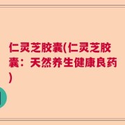 仁灵芝胶囊(仁灵芝胶囊：天然养生健康良药)
