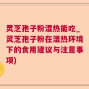 灵芝孢子粉湿热能吃_灵芝孢子粉在湿热环境下的食用建议与注意事项)