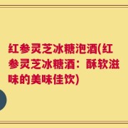 红参灵芝冰糖泡酒(红参灵芝冰糖酒：酥软滋味的美味佳饮)