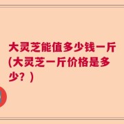 大灵芝能值多少钱一斤(大灵芝一斤价格是多少？)