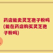 药店能卖灵芝孢子粉吗(能在药店购买灵芝孢子粉吗)