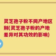 灵芝孢子粉不同产地区别(灵芝孢子粉的产地差异对其功效的影响)