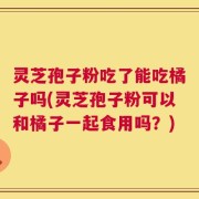 灵芝孢子粉吃了能吃橘子吗(灵芝孢子粉可以和橘子一起食用吗？)
