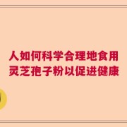 人如何科学合理地食用灵芝孢子粉以促进健康
