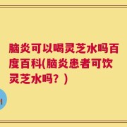 脑炎可以喝灵芝水吗百度百科(脑炎患者可饮灵芝水吗？)