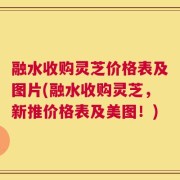 融水收购灵芝价格表及图片(融水收购灵芝，新推价格表及美图！)