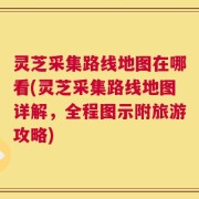 灵芝采集路线地图在哪看(灵芝采集路线地图详解，全程图示附旅游攻略)