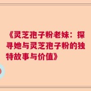 《灵芝孢子粉老妹：探寻她与灵芝孢子粉的独特故事与价值》