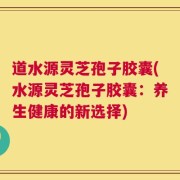 道水源灵芝孢子胶囊(水源灵芝孢子胶囊：养生健康的新选择)