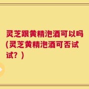 灵芝跟黄精泡酒可以吗(灵芝黄精泡酒可否试试？)