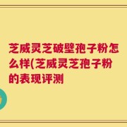 芝威灵芝破壁孢子粉怎么样(芝威灵芝孢子粉的表现评测