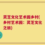 灵芝文化艺术园乡村(乡村艺术园：灵芝文化之旅)