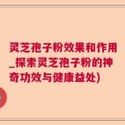 灵芝孢子粉效果和作用_探索灵芝孢子粉的神奇功效与健康益处)