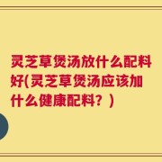 灵芝草煲汤放什么配料好(灵芝草煲汤应该加什么健康配料？)