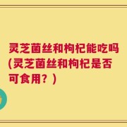 灵芝菌丝和枸杞能吃吗(灵芝菌丝和枸杞是否可食用？)