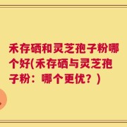 禾存硒和灵芝孢子粉哪个好(禾存硒与灵芝孢子粉：哪个更优？)