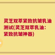 灵芝双萃紧致抗皱乳油测试(灵芝双萃乳油：紧致抗皱神器)