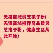 天猫商城灵芝孢子粉(天猫商城推荐高品质灵芝孢子粉，健康生活从此开始)
