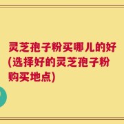灵芝孢子粉买哪儿的好(选择好的灵芝孢子粉购买地点)